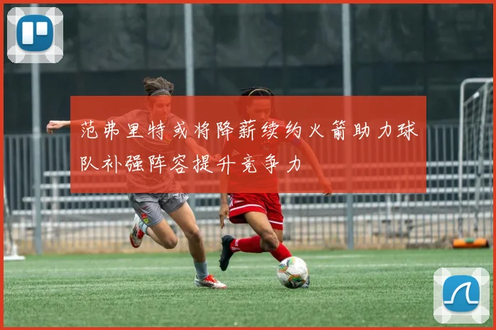 范弗里特或将降薪续约火箭助力球队补强阵容提升竞争力