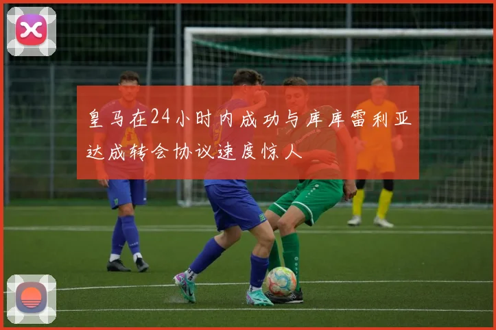 皇马在24小时内成功与库库雷利亚达成转会协议速度惊人