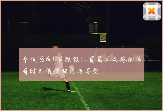 李佳悦向C罗致敬：葡萄牙足球的传奇时刻值得铭记与享受