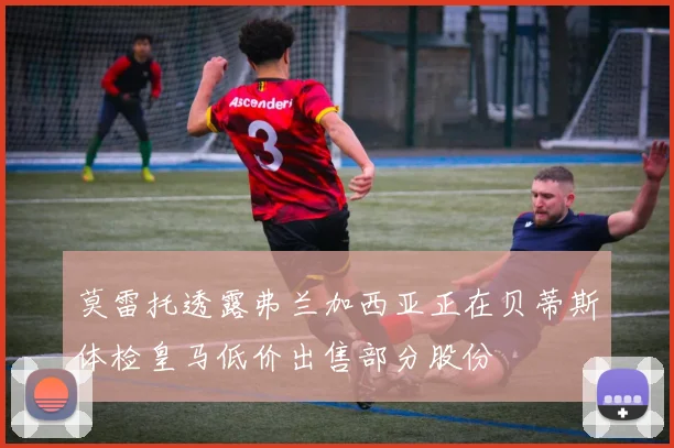 莫雷托透露弗兰加西亚正在贝蒂斯体检皇马低价出售部分股份