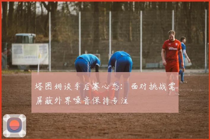 塔图姆谈季后赛心态：面对挑战需屏蔽外界噪音保持专注