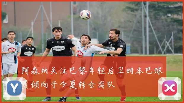 阿森纳关注巴黎年轻后卫姆本巴球员倾向于今夏转会离队