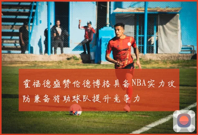 霍福德盛赞伦德博格具备NBA实力攻防兼备将助球队提升竞争力