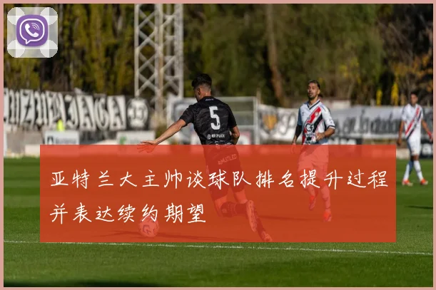 亚特兰大主帅谈球队排名提升过程并表达续约期望