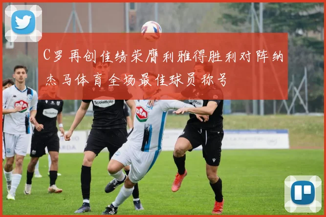 C罗再创佳绩荣膺利雅得胜利对阵纳杰马体育全场最佳球员称号