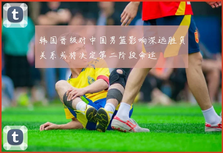 韩国晋级对中国男篮影响深远胜负关系或将决定第二阶段命运