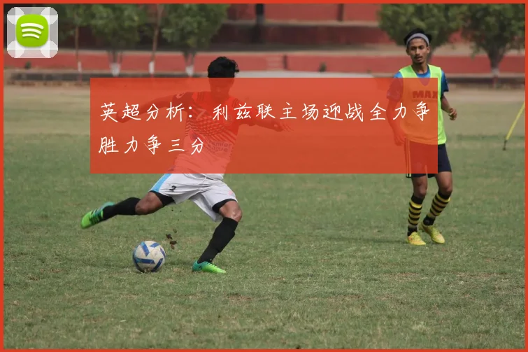 英超分析：利兹联主场迎战全力争胜力争三分