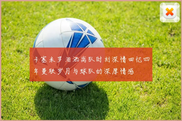 卡塞米罗泪洒离队时刻深情回忆四年曼联岁月与球队的深厚情感