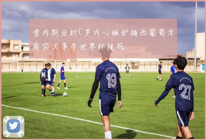 索内斯分析C罗内心嫉妒梅西葡萄牙有实力争夺世界杯桂冠