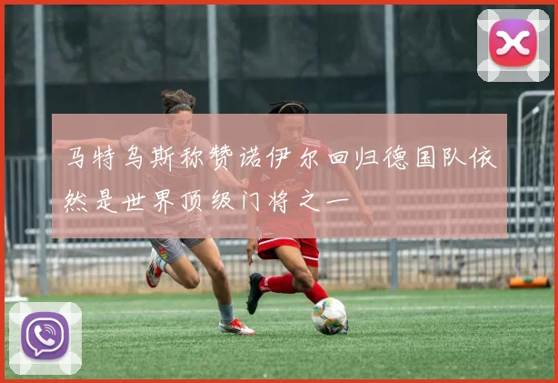 马特乌斯称赞诺伊尔回归德国队依然是世界顶级门将之一