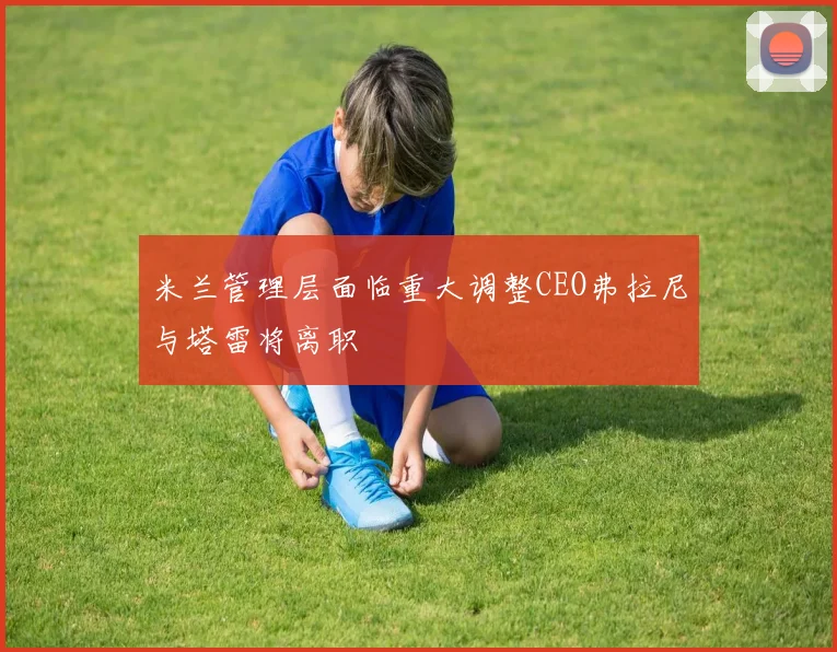 米兰管理层面临重大调整CEO弗拉尼与塔雷将离职