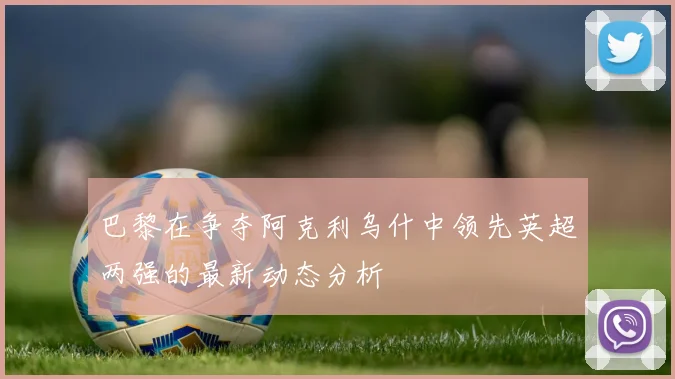 巴黎在争夺阿克利乌什中领先英超两强的最新动态分析