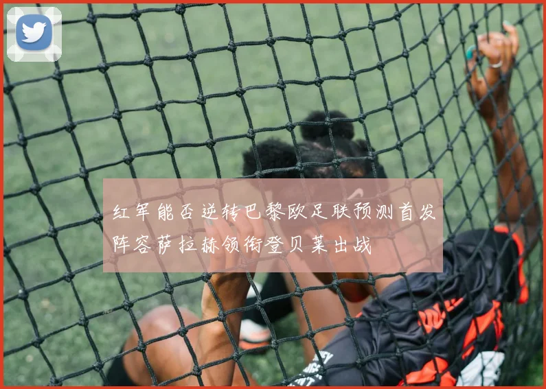 红军能否逆转巴黎欧足联预测首发阵容萨拉赫领衔登贝莱出战
