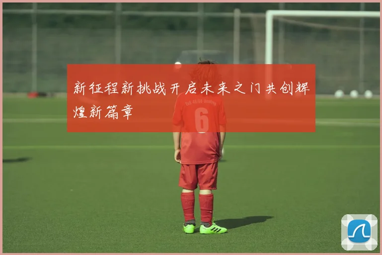 新征程新挑战开启未来之门共创辉煌新篇章