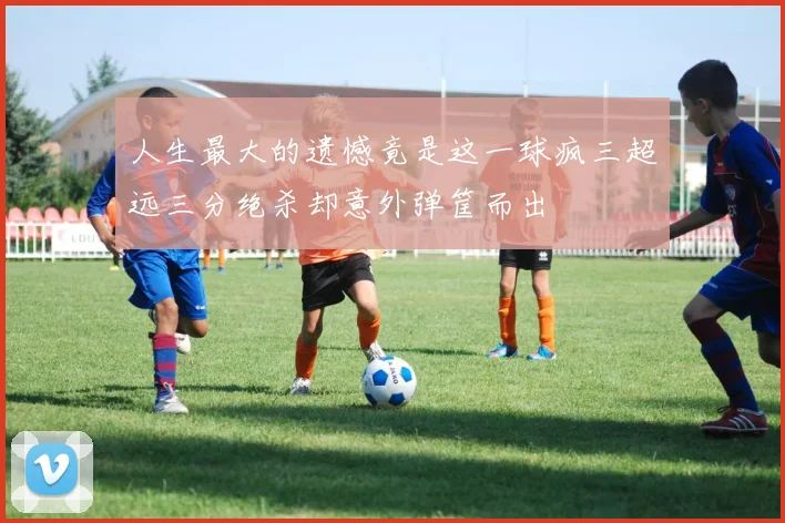 人生最大的遗憾竟是这一球疯三超远三分绝杀却意外弹筐而出