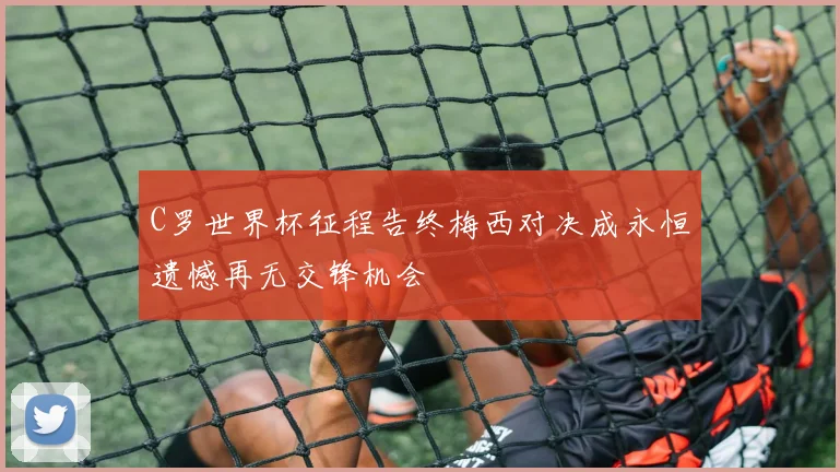 C罗世界杯征程告终梅西对决成永恒遗憾再无交锋机会
