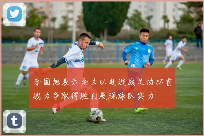李国旭表示全力以赴迎战足协杯首战力争取得胜利展现球队实力