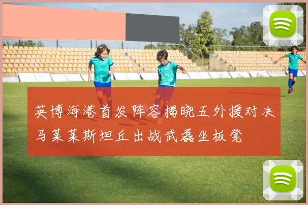 英博海港首发阵容揭晓五外援对决马莱莱斯坦丘出战武磊坐板凳