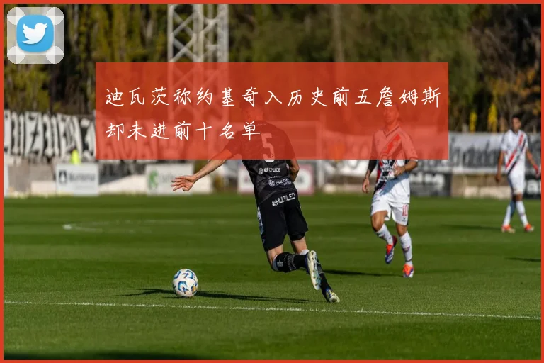迪瓦茨称约基奇入历史前五詹姆斯却未进前十名单