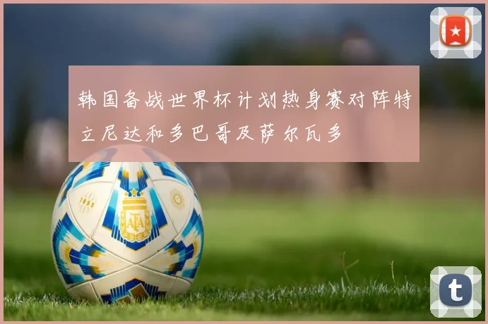 韩国备战世界杯计划热身赛对阵特立尼达和多巴哥及萨尔瓦多