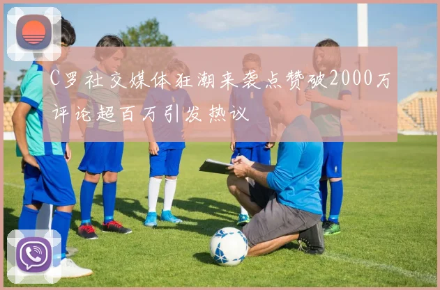 C罗社交媒体狂潮来袭点赞破2000万评论超百万引发热议