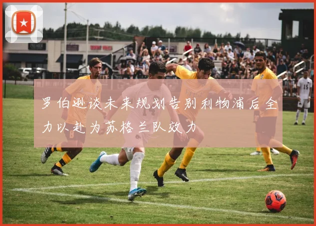 罗伯逊谈未来规划告别利物浦后全力以赴为苏格兰队效力