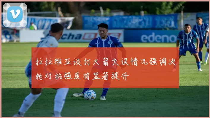 拉拉维亚谈打火箭失误情况强调次轮对抗强度将显著提升
